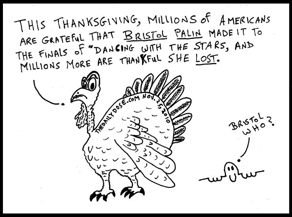 The Talkin' Turkey says: This Thanksgiving, millions of Americans are grateful that Bristol Palin made it to the finals of Dancing With The Stars, and millions more 
are thankful she LOST. Killroy says: Bristol Who?  thedailydose.harari.org .